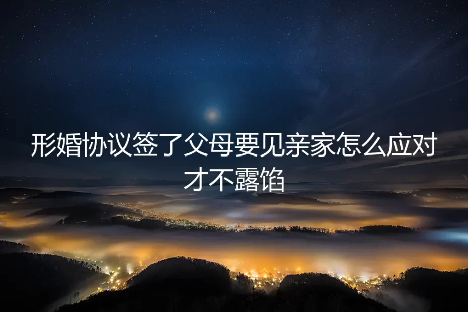 形婚协议签了，父母要见亲家怎么办？保姆级应对指南与避坑策略