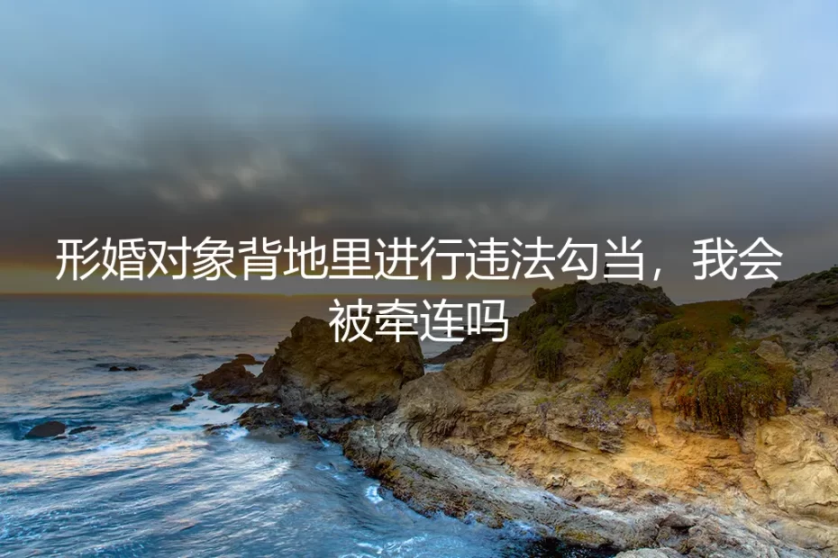形婚伴侣涉违法，我该如何自保？一份关于法律风险隔离的深度FAQ