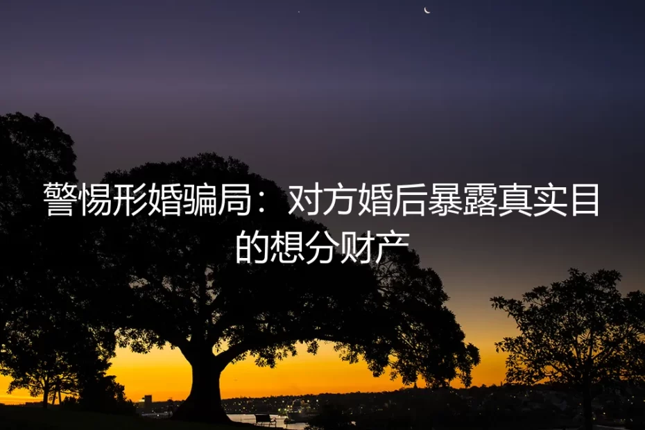 形婚避坑实操指南：警惕婚后暴露真实目的，守护财产与人生