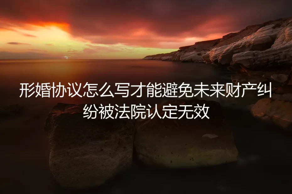 形婚协议怎么写才能避免未来财产纠纷被法院认定无效？保姆级避坑指南