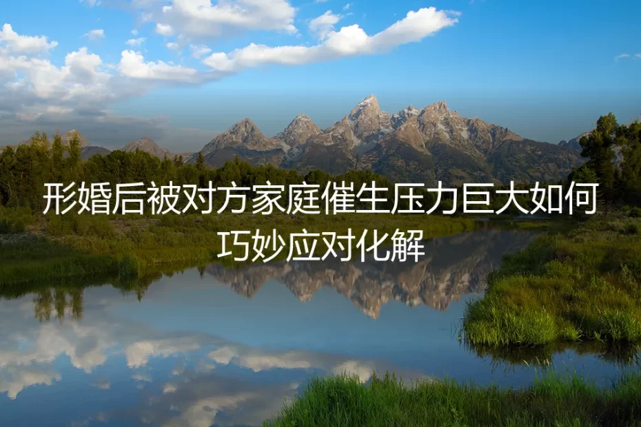 形婚后遭遇催生：如何清醒应对家庭压力与化解潜在风险