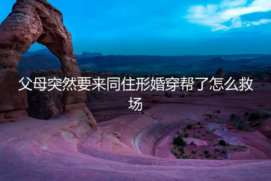 形婚危机：父母突然要来同住，如何紧急救场与化解穿帮风险？