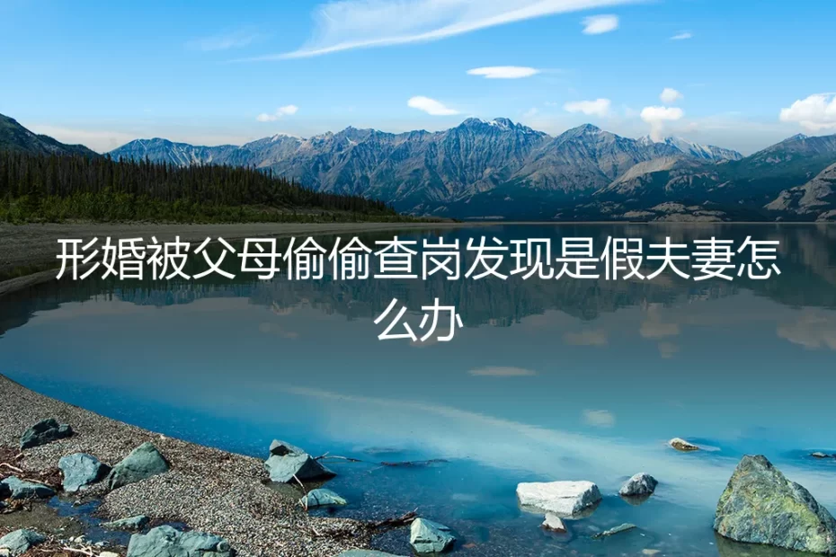 形婚露馅危机：当父母查岗发现是假夫妻，如何应对与善后？