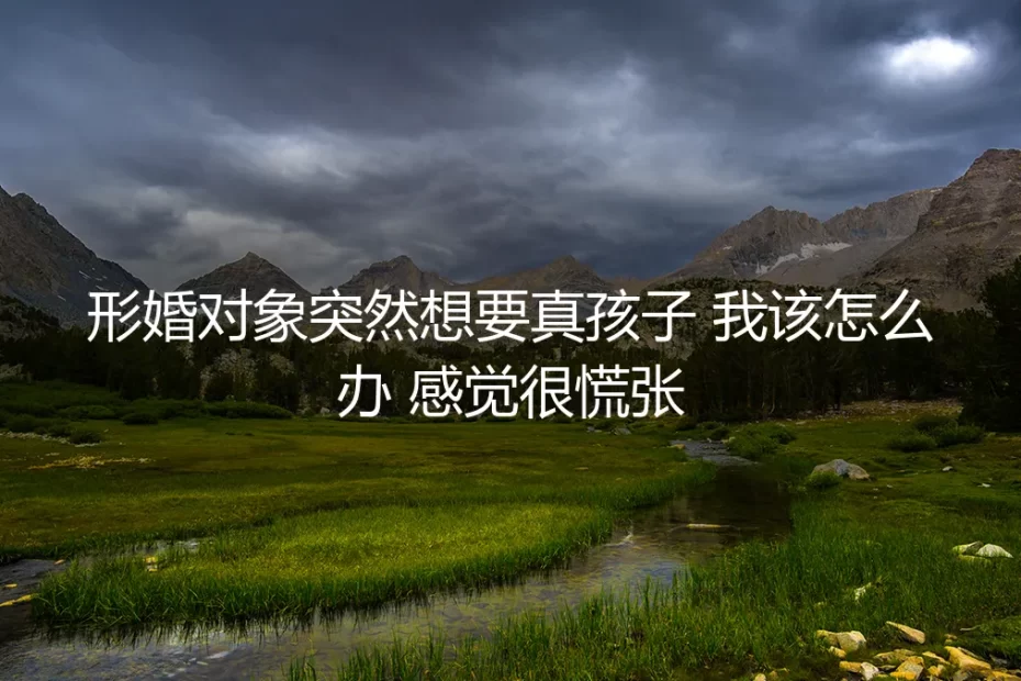 形婚对象突然想要真孩子,我该怎么办?一份应对慌张的深度指南