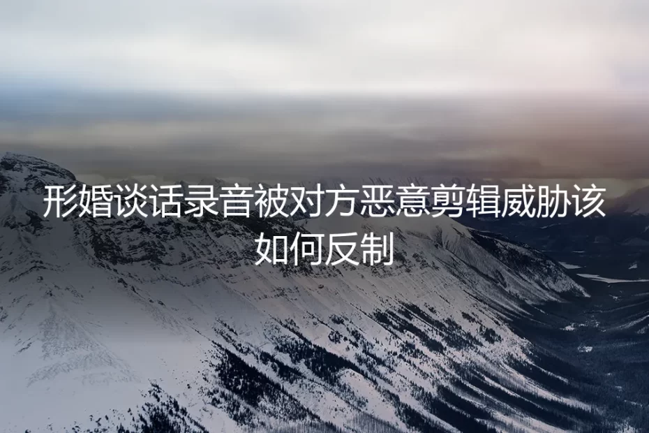 形婚谈话录音遭恶意剪辑威胁？资深专家教你三步反制与风险规避
