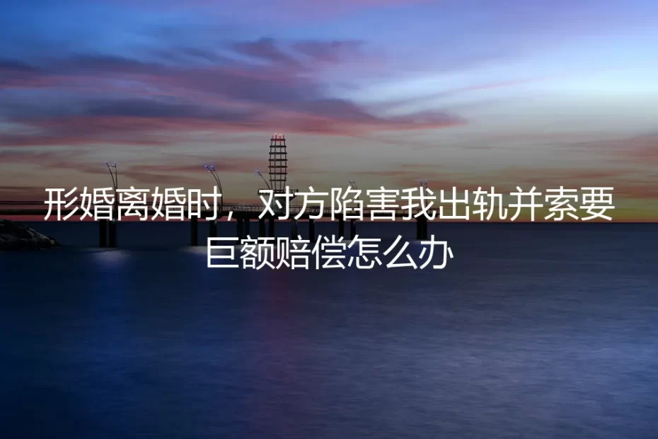 形婚破裂遭遇“出轨”诬陷与天价索赔,如何破局与自保?