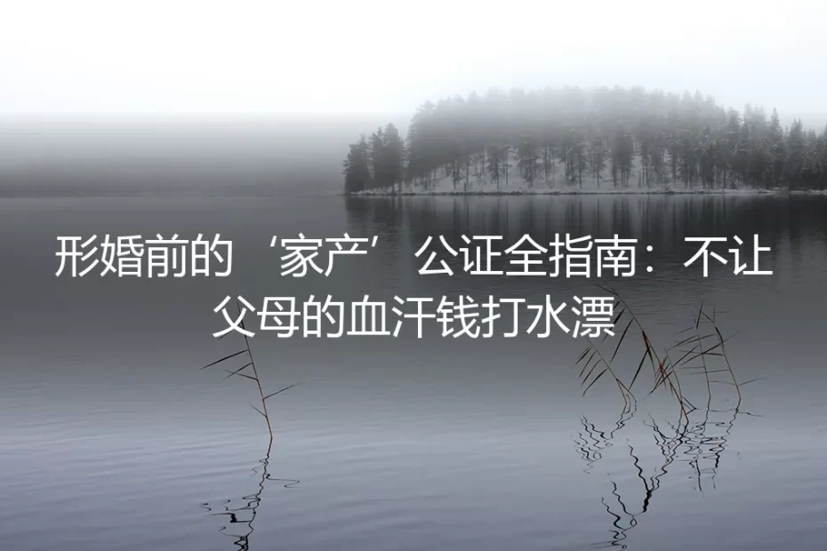 形婚前的‘家产’公证全指南：不让父母的血汗钱打水漂