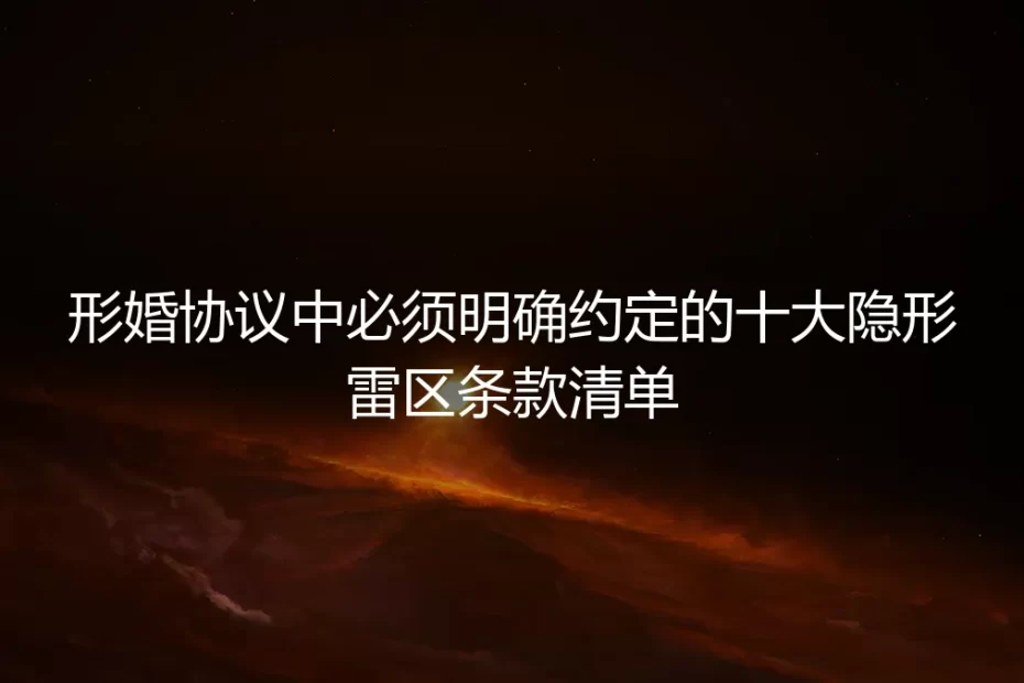 形婚协议中必须明确约定的十大隐形雷区条款清单:保姆级实操避坑指南