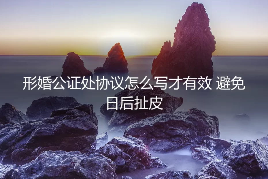形婚协议避坑指南:公证处协议怎么写才有效,彻底避免日后扯皮