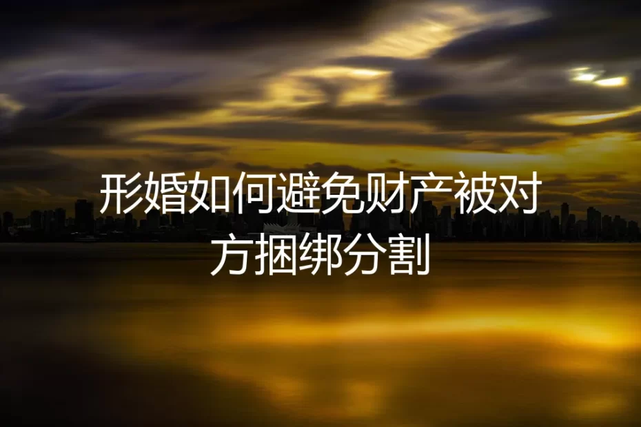 形婚避坑指南:如何彻底避免财产被对方捆绑分割?保姆级实操手册