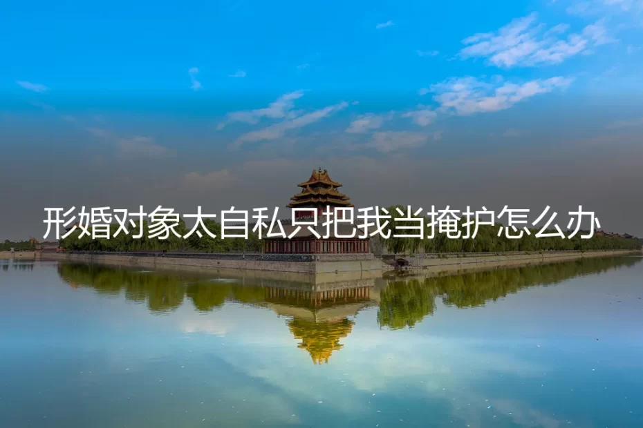 形婚对象太自私只把我当掩护怎么办？深度剖析与风险应对指南