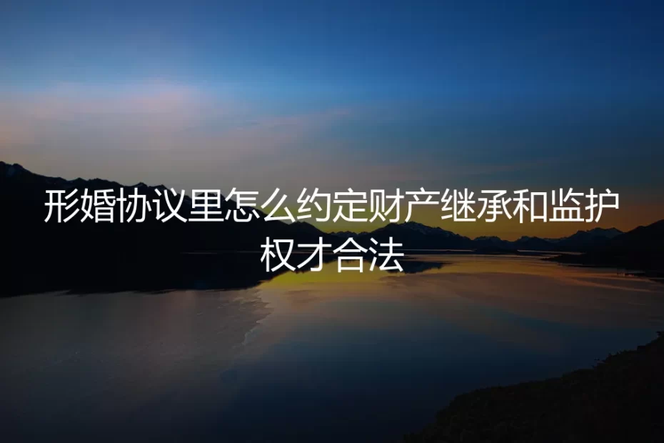 形婚协议中财产继承与子女监护权条款的合法约定：保姆级避坑指南