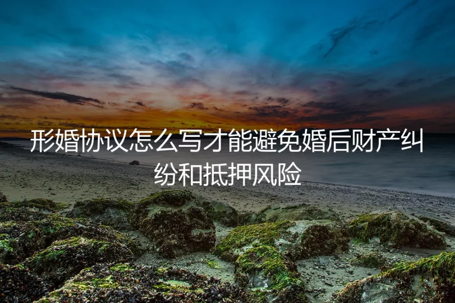 形婚协议怎么写？保姆级指南：彻底规避婚后财产纠纷与抵押风险