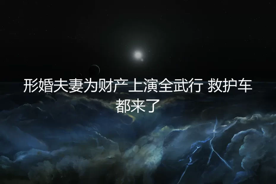 形婚夫妻为财产上演“全武行”：一场早有伏笔的“合作”破裂