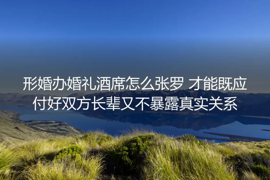 形婚办婚礼酒席实操避坑指南：顾全长辈体面又不暴露真实关系的全流程方案