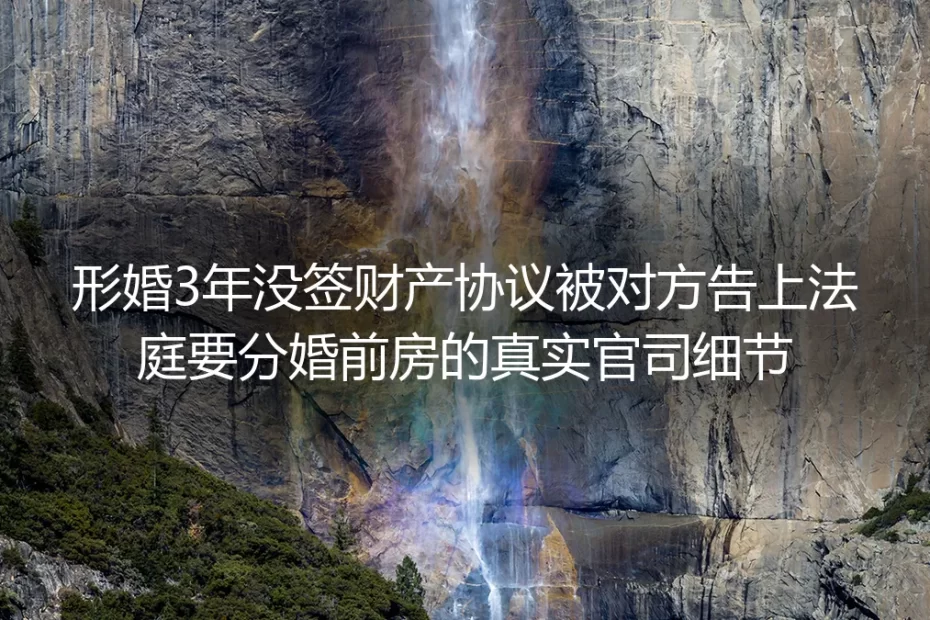 形婚3年未签财产协议被诉分婚前房产:真实官司细节与避坑指南