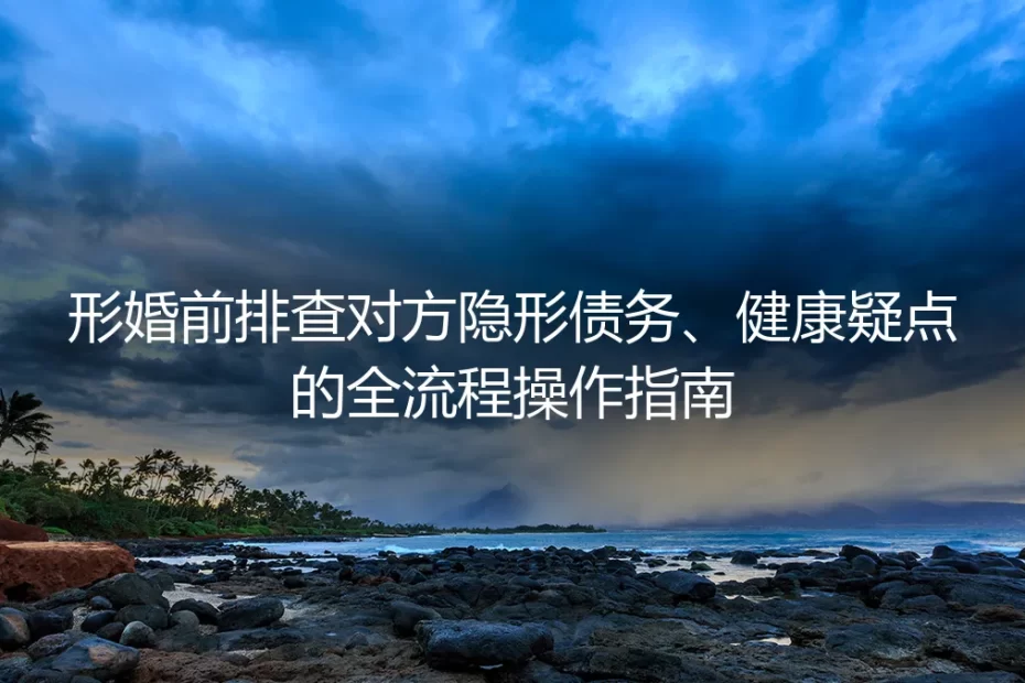 形婚前置风险排查实操指南:隐形债务与健康疑点全流程避坑手册
