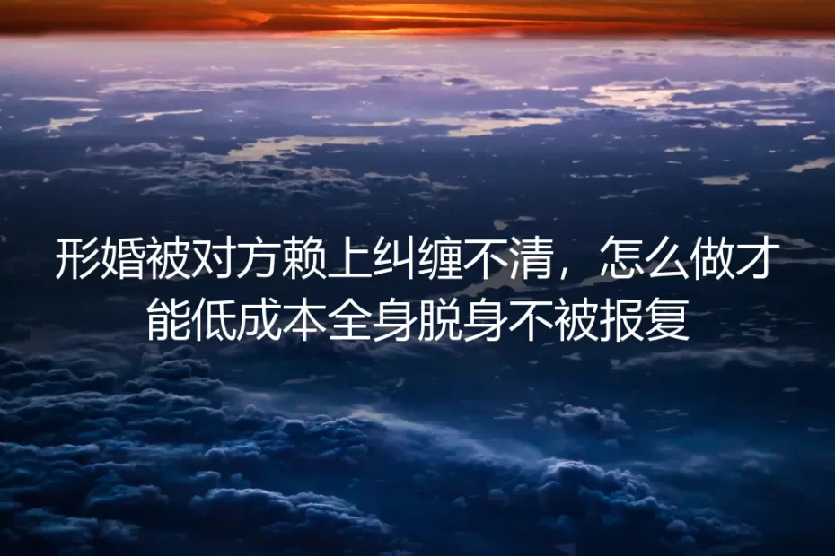 形婚被对方赖上纠缠怎么办？低成本全身而退防报复指南