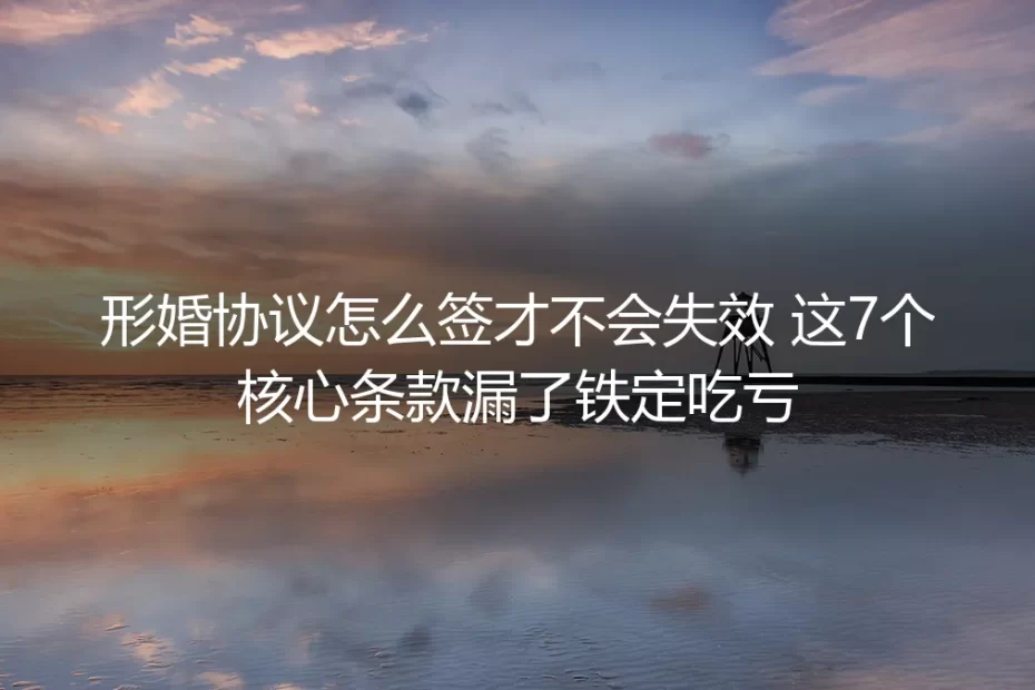 形婚协议怎么签才不会失效?保姆级实操避坑指南:这7个核心条款漏了铁定吃亏