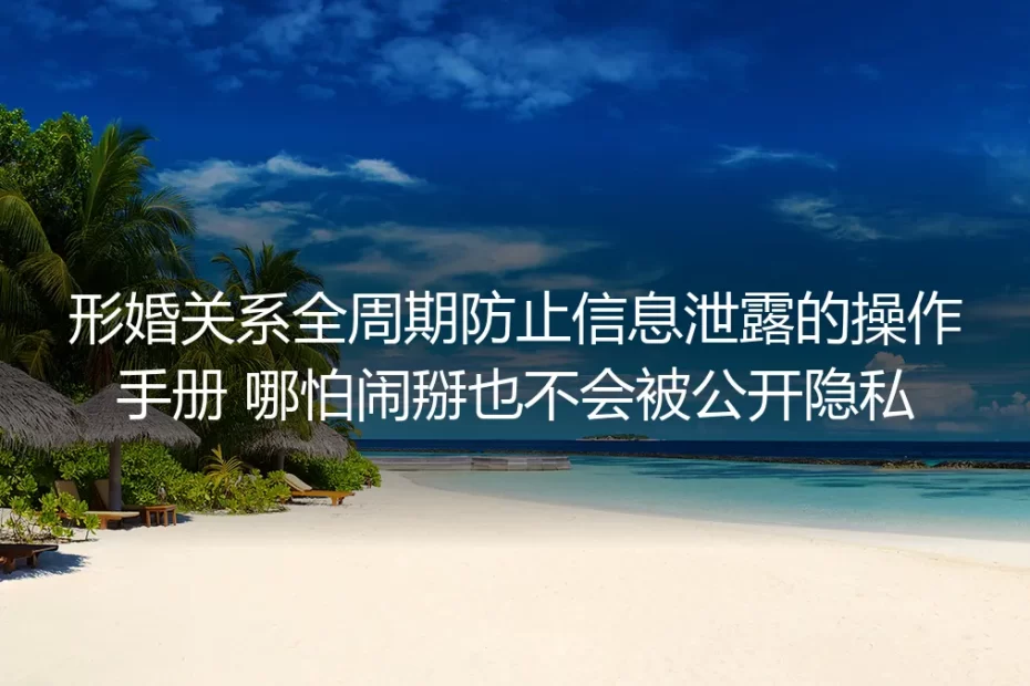 形婚全周期防信息泄露保姆级实操指南:哪怕关系闹掰也不会暴露个人隐私