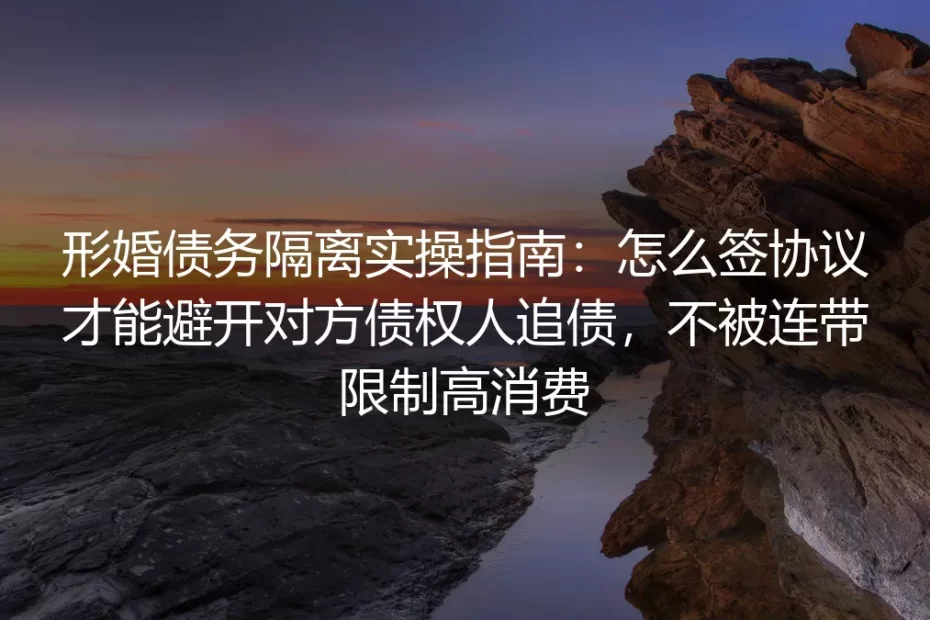 形婚债务隔离实操指南：怎么签协议才能避开对方债权人追债，不被连带限制高消费