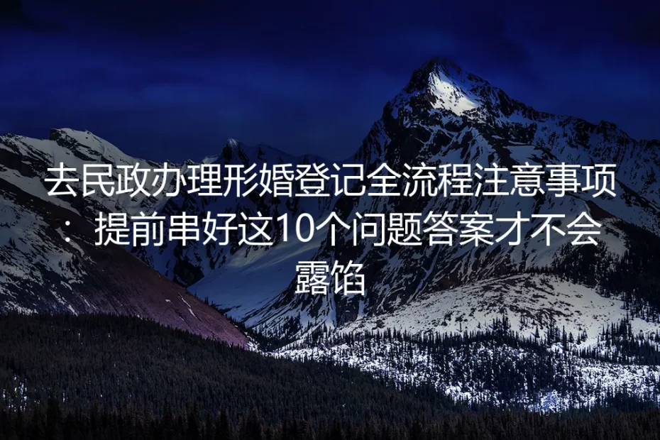 去民政办理形婚登记全流程注意事项:提前串好这10个问题答案才不会露馅