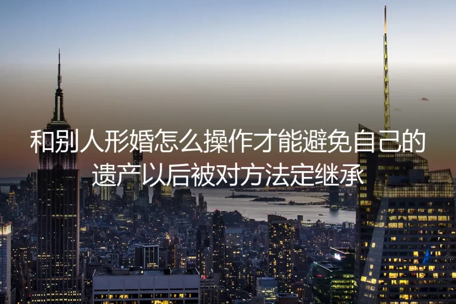 形婚防遗产被继承保姆级实操指南：全流程阻断对方法定继承权