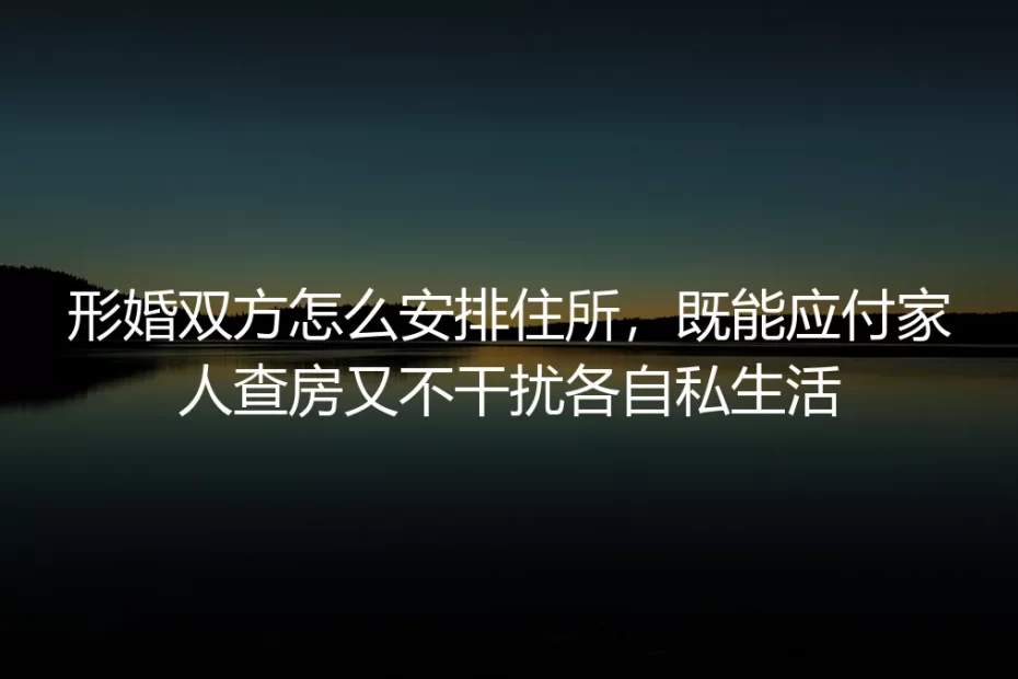 形婚住所安排保姆级实操指南：兼顾家人查房应对与私生活保护的全流程避坑方案