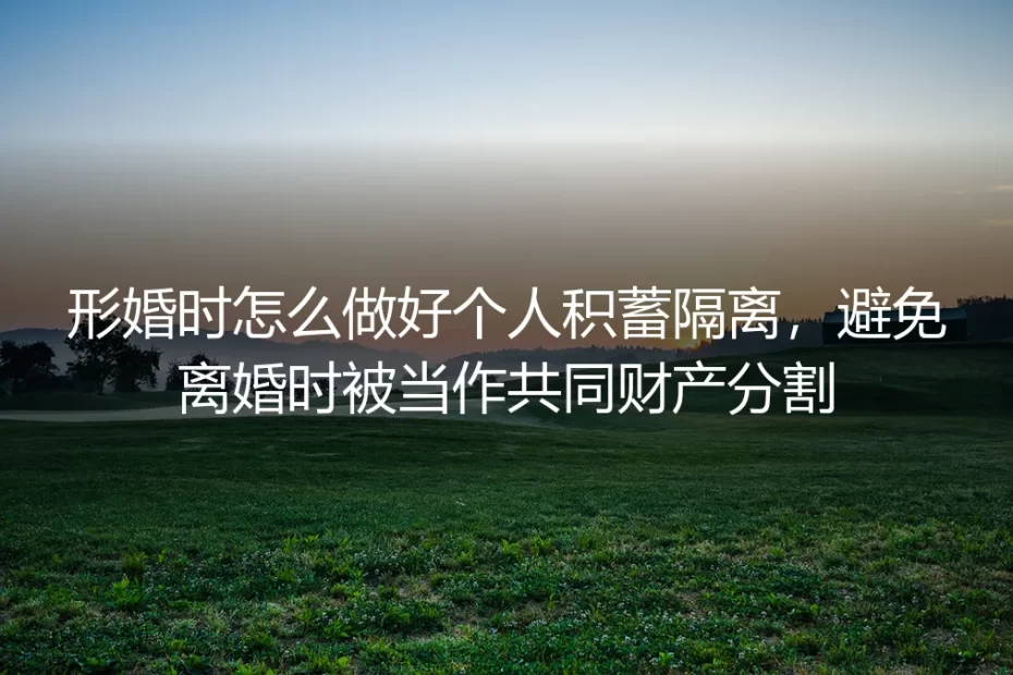 形婚个人积蓄隔离保姆级实操指南：避免离婚时财产被分割的全流程避坑方案