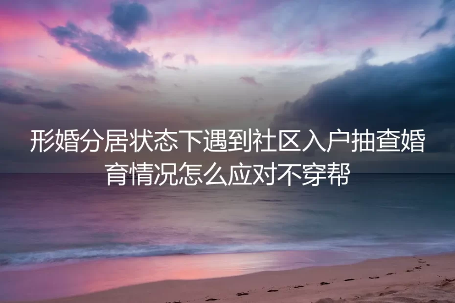 形婚分居应对社区婚育入户抽查：零穿帮保姆级实操避坑指南