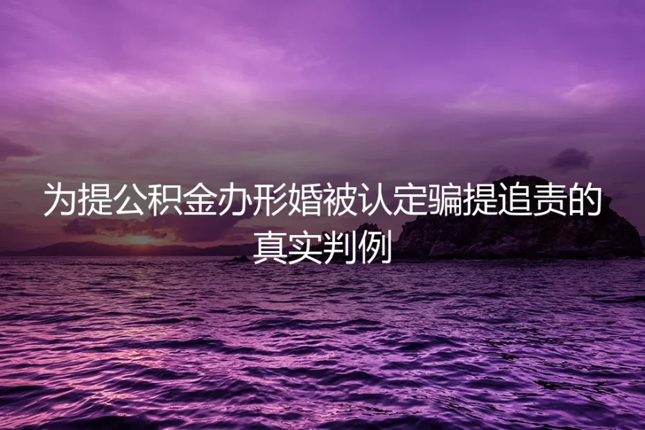为提公积金办形婚被认定骗提追责：真实判例拆解功利形婚的风险边界