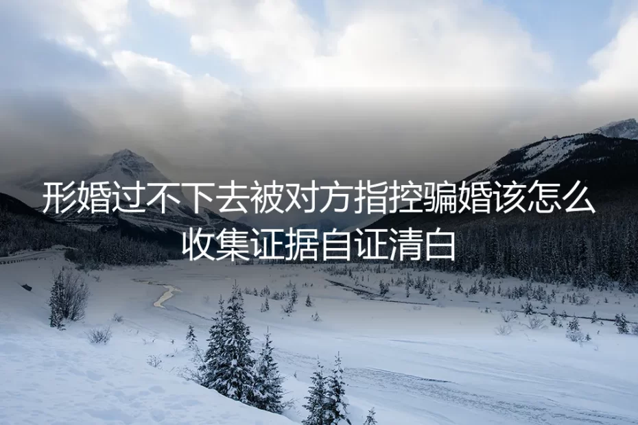 形婚破裂被指控骗婚?证据收集与自证清白保姆级实操指南