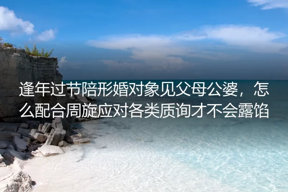 形婚逢年过节见父母公婆实操避坑指南：配合周旋应对质询防露馅手册