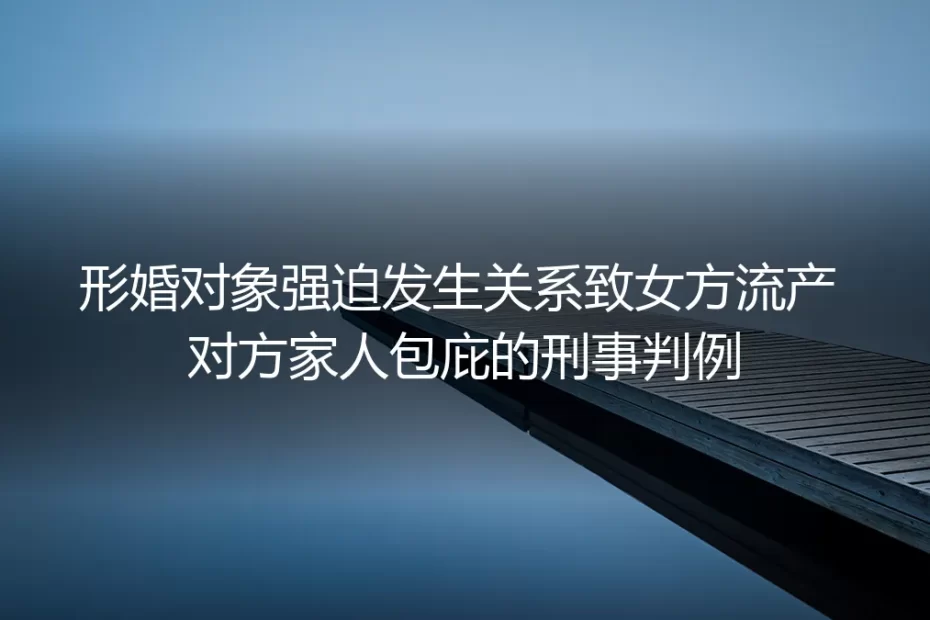 从强迫发生关系致流产的形婚刑事判例看:藏在“形式婚姻”里的人身风险暗礁