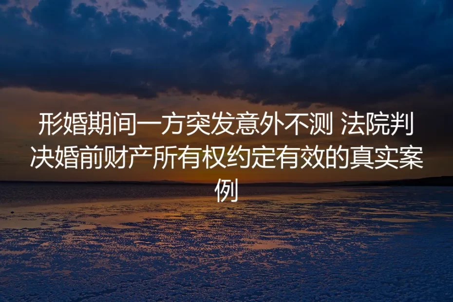 形婚期间一方突发意外离世:法院认定婚前财产约定有效背后的避坑指南