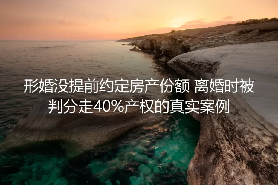 形婚未提前约定房产份额:离婚被判分走40%产权的真实案例剖析