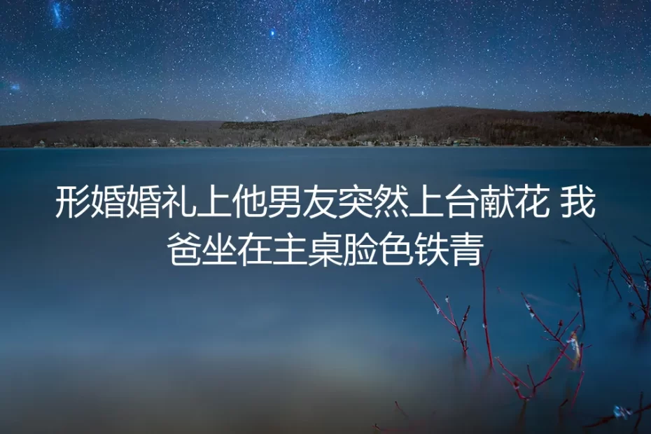 婚礼上他男友上台献花时，我爸在主桌捏碎了半杯白酒