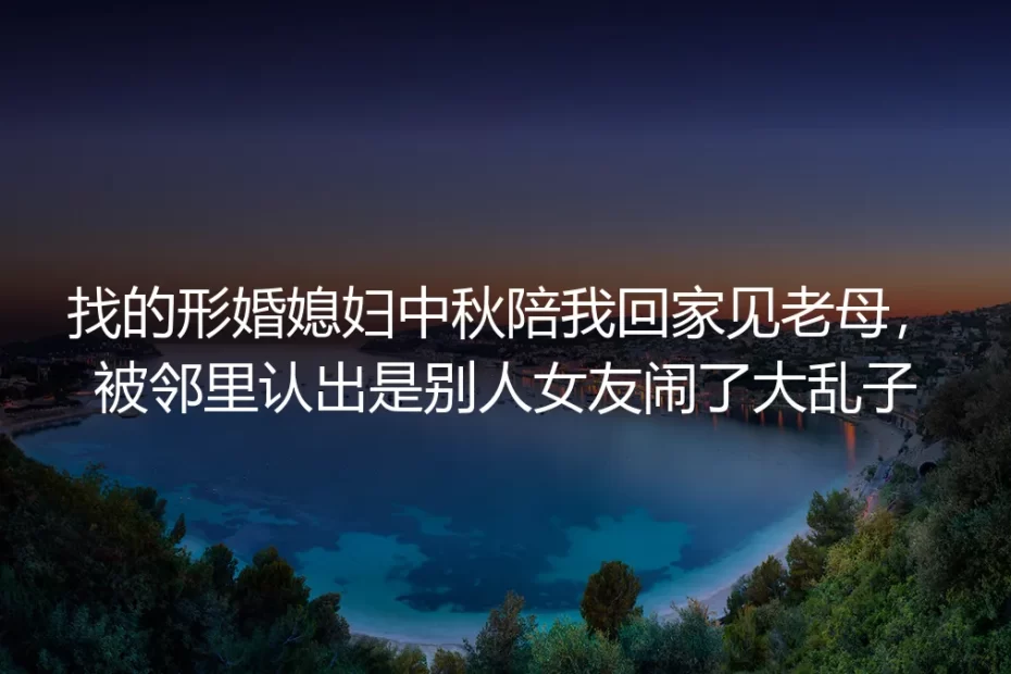 形婚媳妇中秋陪回家见老母被认出是他人女友:一场闹剧背后的形婚避坑逻辑