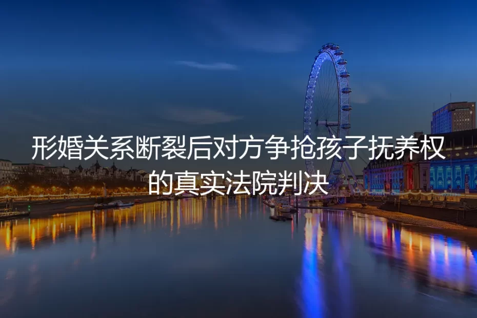 形婚关系断裂后对方争抢孩子抚养权？从真实法院判决看避坑路径
