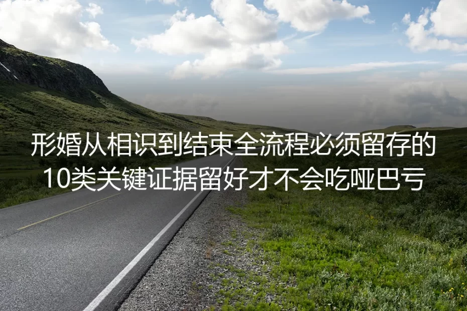 形婚全流程避坑实操指南:从相识到结束必须留存的10类关键证据,留对才不吃哑巴亏