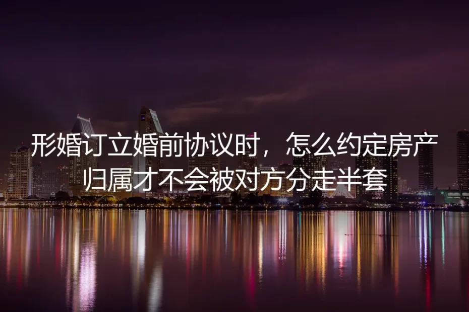 形婚订立婚前协议房产归属实操避坑指南:确保房产不被对方分走半套