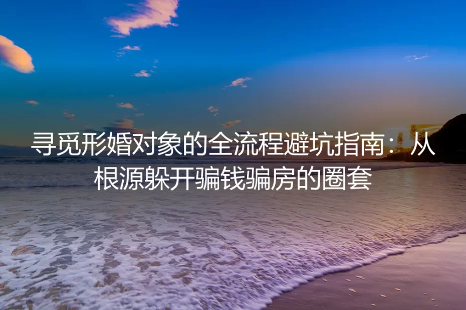 寻觅形婚对象的全流程避坑指南:从根源躲开骗钱骗房的圈套