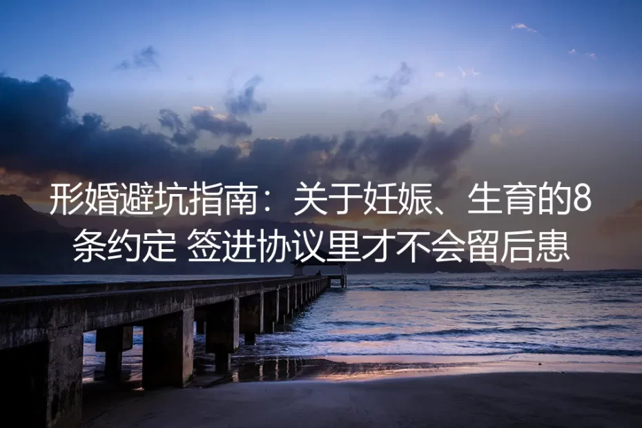 形婚避坑指南:妊娠生育相关8条核心约定 签进协议才无后患
