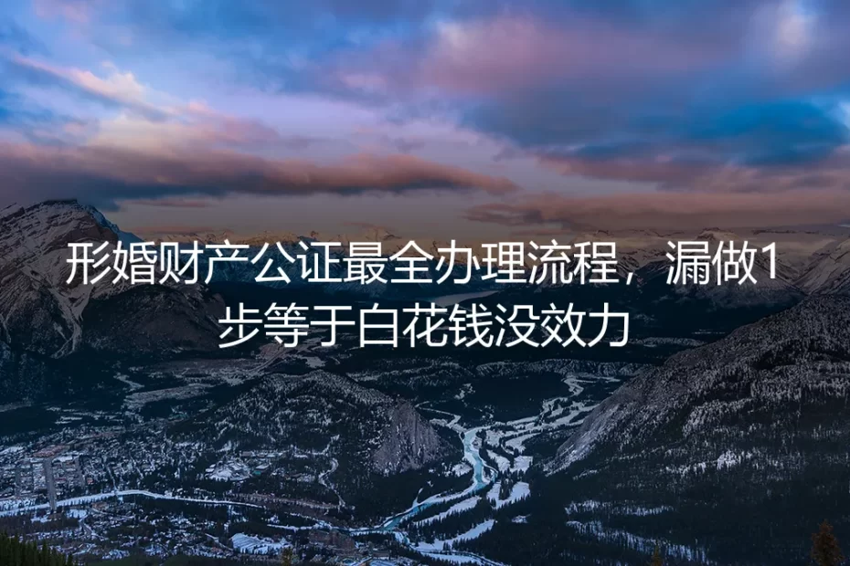 形婚财产公证最全办理实操指南:漏做1步等于白花钱没效力