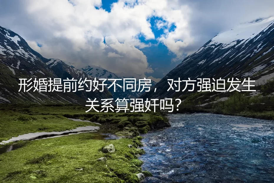形婚深度答疑：提前约定不同房遭强迫，算强奸吗？