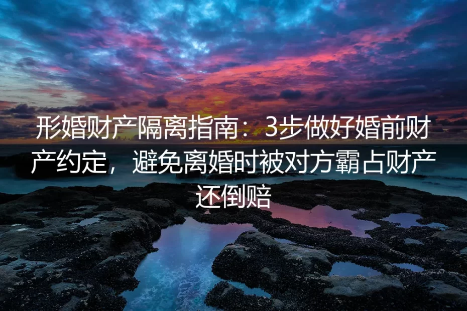 形婚财产隔离保姆级实操指南:3步做好婚前财产约定,避免离婚时被对方霸占财产还倒赔