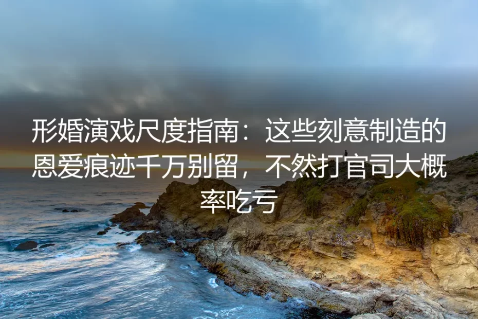 形婚演戏尺度保姆级避坑指南:这些刻意制造的恩爱痕迹千万别留,打官司大概率吃亏