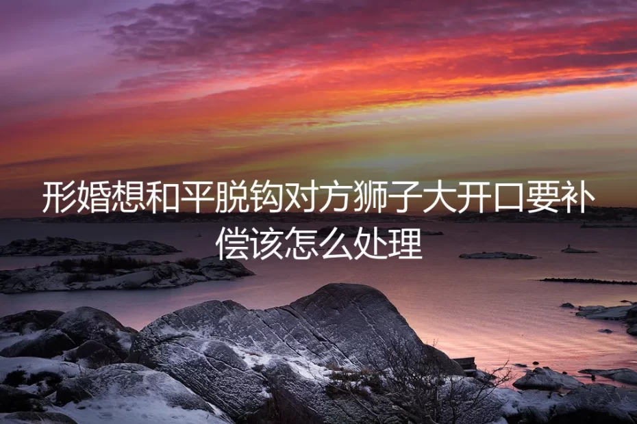 形婚和平脱钩遇对方狮子大开口要补偿？高频问题深度答疑