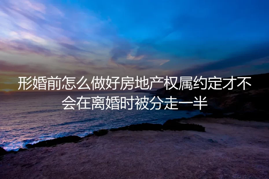 形婚房产权属约定实操指南:避免离婚时被分走一半房产的避坑手册