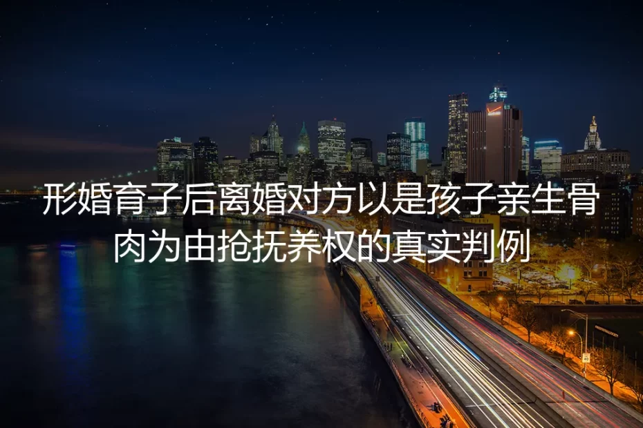 形婚育子后被对方以亲生身份抢抚养权：真实判例拆解避坑全指南